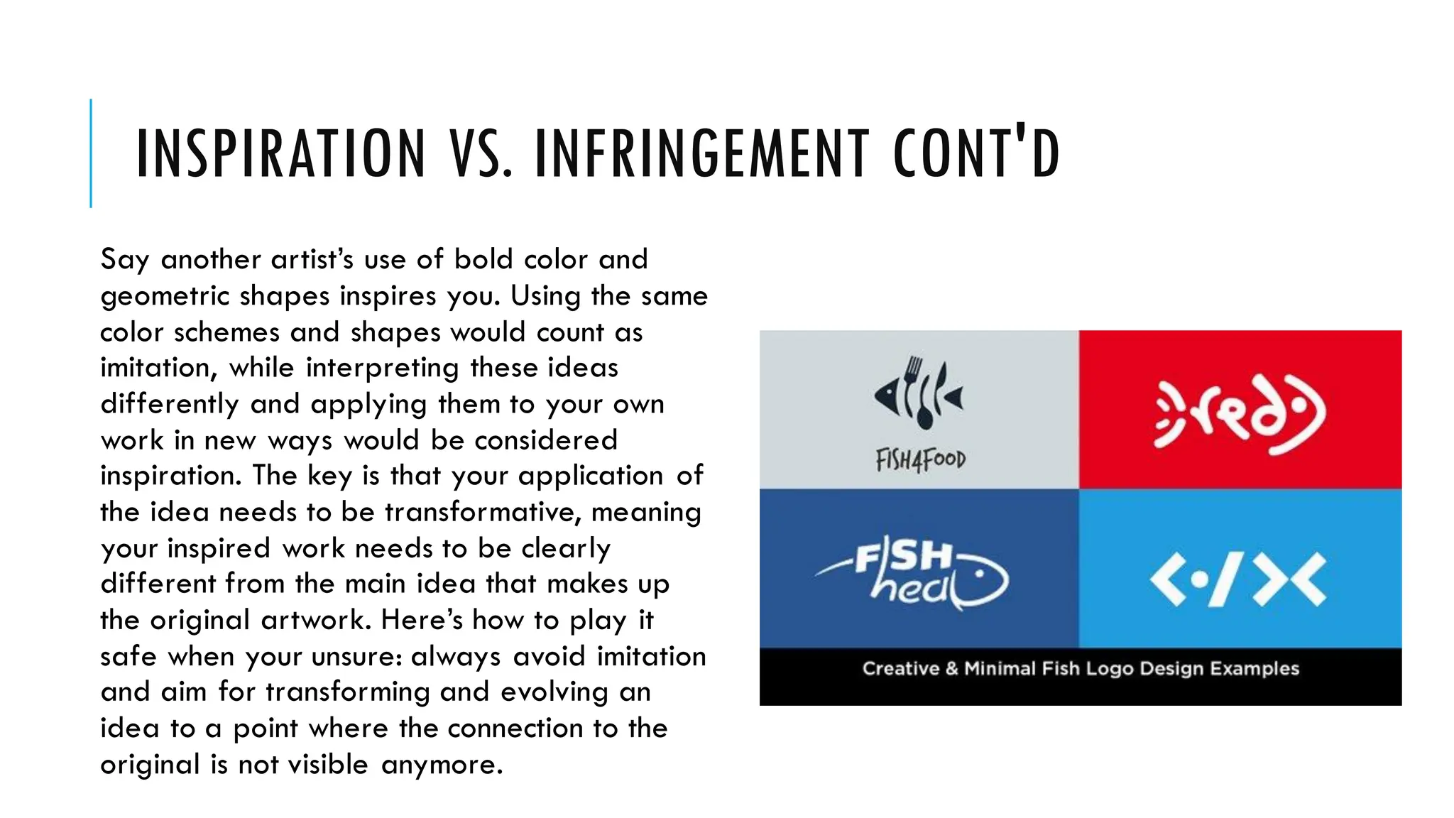 INSPIRATION VS. INFRINGEMENT CONT'D
Say another artist’s use of bold color and
geometric shapes inspires you. Using the same
color schemes and shapes would count as
imitation, while interpreting these ideas
differently and applying them to your own
work in new ways would be considered
inspiration. The key is that your application of
the idea needs to be transformative, meaning
your inspired work needs to be clearly
different from the main idea that makes up
the original artwork. Here’s how to play it
safe when your unsure: always avoid imitation
and aim for transforming and evolving an
idea to a point where the connection to the
original is not visible anymore.
 