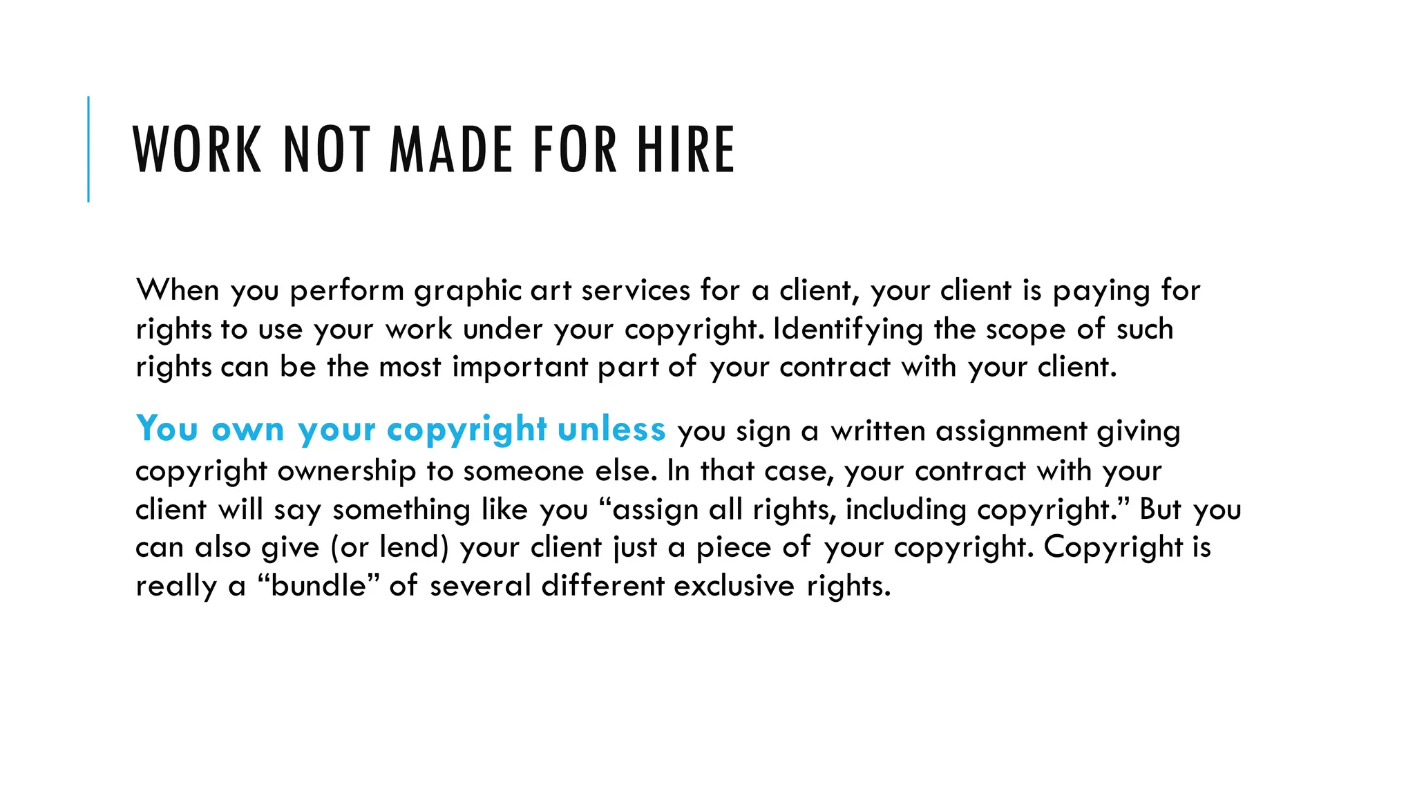 WORK NOT MADE FOR HIRE
When you perform graphic art services for a client, your client is paying for
rights to use your work under your copyright. Identifying the scope of such
rights can be the most important part of your contract with your client.
You own your copyright unless you sign a written assignment giving
copyright ownership to someone else. In that case, your contract with your
client will say something like you “assign all rights, including copyright.” But you
can also give (or lend) your client just a piece of your copyright. Copyright is
really a “bundle” of several different exclusive rights.
 