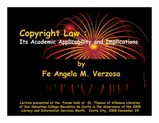 Copyright Law :
Its Academic Applicability and Implications


                                   by
             Fe Angela M. Verzosa


Lecture presented at the Forum held at St. Thomas of Villanova Libraries
of San Sebastian College-Recoletos de Cavite in the observance of the 2008
 Library and Information Services Month, Cavite City, 2008 November 24
 
