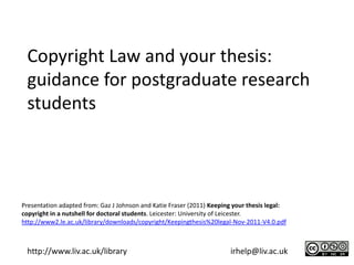 Copyright Law and your thesis:
 guidance for postgraduate research
 students




Presentation adapted from: Gaz J Johnson and Katie Fraser (2011) Keeping your thesis legal:
copyright in a nutshell for doctoral students. Leicester: University of Leicester.
http://www2.le.ac.uk/library/downloads/copyright/Keepingthesis%20legal-Nov-2011-V4.0.pdf



 http://www.liv.ac.uk/library                                          irhelp@liv.ac.uk
 