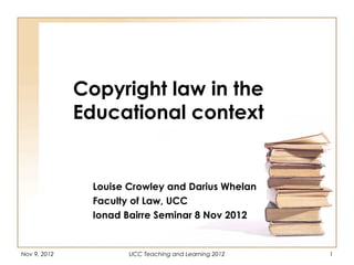 Copyright law in the
              Educational context


                Louise Crowley and Darius Whelan
                Faculty of Law, UCC
                Ionad Bairre Seminar 8 Nov 2012


Nov 9, 2012            UCC Teaching and Learning 2012   1
 