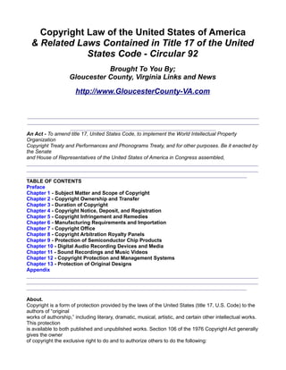 Copyright Law of the United States of America
  & Related Laws Contained in Title 17 of the United
              States Code - Circular 92
                              Brought To You By;
                   Gloucester County, Virginia Links and News

                      http://www.GloucesterCounty-VA.com


 _________________________________________________________________________________
 _________________________________________________________________________________
                   ___________________________________________________
An Act - To amend title 17, United States Code, to implement the World Intellectual Property
Organization
Copyright Treaty and Performances and Phonograms Treaty, and for other purposes. Be it enacted by
the Senate
and House of Representatives of the United States of America in Congress assembled,
_________________________________________________________________________________
_________________________________________________________________________________
_____________________________________________________________________________
TABLE OF CONTENTS
Preface
Chapter 1 - Subject Matter and Scope of Copyright
Chapter 2 - Copyright Ownership and Transfer
Chapter 3 - Duration of Copyright
Chapter 4 - Copyright Notice, Deposit, and Registration
Chapter 5 - Copyright Infringement and Remedies
Chapter 6 - Manufacturing Requirements and Importation
Chapter 7 - Copyright Office
Chapter 8 - Copyright Arbitration Royalty Panels
Chapter 9 - Protection of Semiconductor Chip Products
Chapter 10 - Digital Audio Recording Devices and Media
Chapter 11 - Sound Recordings and Music Videos
Chapter 12 - Copyright Protection and Management Systems
Chapter 13 - Protection of Original Designs
Appendix
_________________________________________________________________________________
_________________________________________________________________________________
_____________________________________________________________________________

About.
Copyright is a form of protection provided by the laws of the United States (title 17, U.S. Code) to the
authors of “original
works of authorship,” including literary, dramatic, musical, artistic, and certain other intellectual works.
This protection
is available to both published and unpublished works. Section 106 of the 1976 Copyright Act generally
gives the owner
of copyright the exclusive right to do and to authorize others to do the following:
 