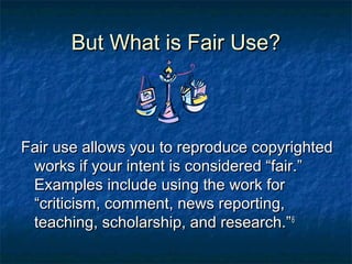 But What is Fair Use?



Fair use allows you to reproduce copyrighted
 works if your intent is considered “fair.”
 Examples include using the work for
 “criticism, comment, news reporting,
 teaching, scholarship, and research.” 6
 