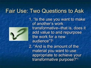 Fair Use: Two Questions to Ask
        1. “Is the use you want to make
          of another’s work
          transformative--that is, does it
          add value to and repurpose
          the work for a new
          audience”?3
        2. “And is the amount of the
          material you want to use
          appropriate to achieve your
          transformative purpose?”3
 