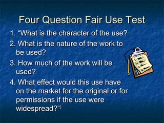 Four Question Fair Use Test
1. “What is the character of the use?
2. What is the nature of the work to
  be used?
3. How much of the work will be
  used?
4. What effect would this use have
  on the market for the original or for
  permissions if the use were
  widespread?”3
 