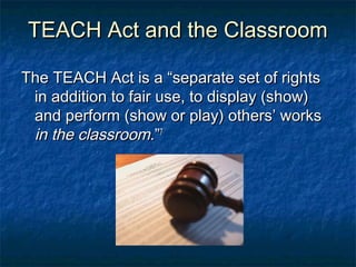TEACH Act and the Classroom

The TEACH Act is a “separate set of rights
 in addition to fair use, to display (show)
 and perform (show or play) others’ works
 in the classroom.”7
 