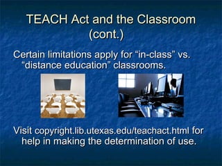 TEACH Act and the Classroom
            (cont.)
Certain limitations apply for “in-class” vs.
 “distance education” classrooms.




Visit copyright.lib.utexas.edu/teachact.html for
  help in making the determination of use.
 