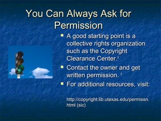 You Can Always Ask for
     Permission
          A good starting point is a
           collective rights organization
           such as the Copyright
           Clearance Center.8
          Contact the owner and get
           written permission. 8
          For additional resources, visit:

           http://copyright.lib.utexas.edu/permissn.
           html (sic)
 
