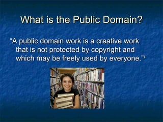What is the Public Domain?

“A public domain work is a creative work
  that is not protected by copyright and
  which may be freely used by everyone.” 4
 