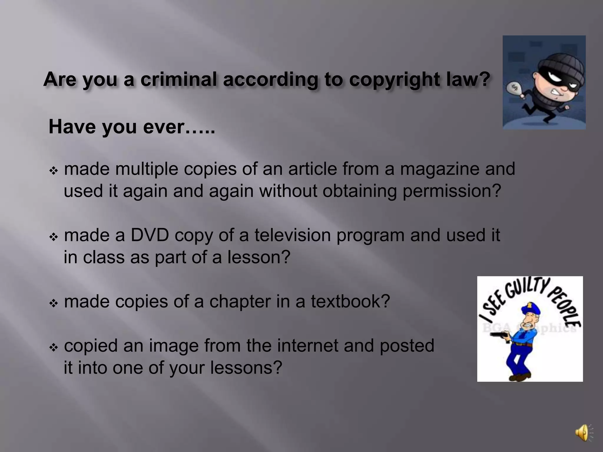 Are you a criminal according to copyright law?Have you ever….. made multiple copies of an article from a magazine and      used it again and again without obtaining permission? made a DVD copy of a television program and used it     in class as part of a lesson? made copies of a chapter in a textbook?