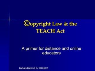 ©opyright Law & the TEACH Act A primer for distance and online educators Barbara Babcock for EDG6931 