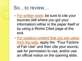 So…to review…For written work: be sure to cite your sources (tell where you got your information) either in the paper itself or by using a Works Cited page at the end.For creative content that you are using from the web, apply the  “Four Factors of Fair Use” and then cite your source, ask for permission to use, and/or use an official notice on the opening slide. 