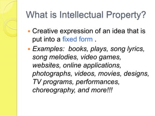 What is Intellectual Property?Creative expression of an idea that is put into a fixed form . Examples:  books, plays, song lyrics, song melodies, video games, websites, online applications,  photographs, videos, movies, designs, TV programs, performances, choreography, and more!!!