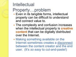 Intellectual Property…problemEven in its tangible forms, intellectual property can be difficult to understand and connect value to. The complexity and confusion increases when the intellectual property is creative content that can be digitally distributed over the Internet.Making something available on the Internet sometimes creates a disconnect between the content creator and the end user.  (It’s so easy to cut-and-paste!)
