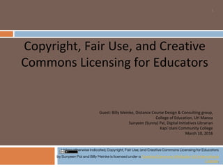 Copyright, Fair Use, and Creative
Commons Licensing for Educators
1
Guest: Billy Meinke, Distance Course Design & Consulting group,
College of Education, UH Manoa
Sunyeen (Sunny) Pai, Digital Initiatives Librarian
Kapi`olani Community College
March 10, 2016
Unless otherwise indicated, Copyright, Fair Use, and Creative Commons Licensing for Educators
by Sunyeen Pai and Billy Meinke is licensed under a Creative Commons Attribution 4.0 International
License.
 