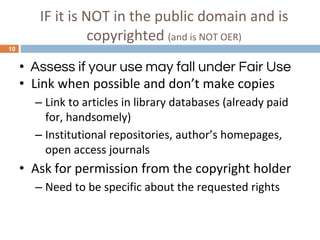 IF it is NOT in the public domain and is
copyrighted (and is NOT OER)
10
• Assess if your use may fall under Fair Use
• Link when possible and don’t make copies
– Link to articles in library databases (already paid
for, handsomely)
– Institutional repositories, author’s homepages,
open access journals
• Ask for permission from the copyright holder
– Need to be specific about the requested rights
 
