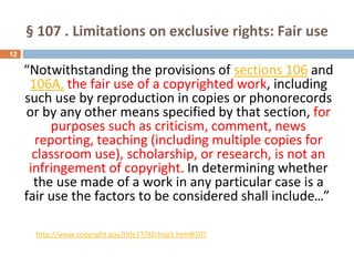 § 107 . Limitations on exclusive rights: Fair use
12
“Notwithstanding the provisions of sections 106 and
106A, the fair use of a copyrighted work, including
such use by reproduction in copies or phonorecords
or by any other means specified by that section, for
purposes such as criticism, comment, news
reporting, teaching (including multiple copies for
classroom use), scholarship, or research, is not an
infringement of copyright. In determining whether
the use made of a work in any particular case is a
fair use the factors to be considered shall include...”
http://www.copyright.gov/title17/92chap1.html#107
 