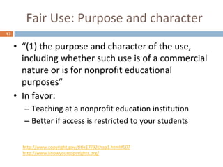 Fair Use: Purpose and character
13
• “(1) the purpose and character of the use,
including whether such use is of a commercial
nature or is for nonprofit educational
purposes”
• In favor:
– Teaching at a nonprofit education institution
– Better if access is restricted to your students
http://www.copyright.gov/title17/92chap1.html#107
http://www.knowyourcopyrights.org/
 