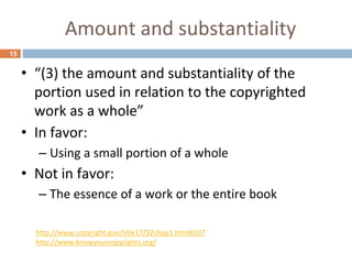 Amount and substantiality
15
• “(3) the amount and substantiality of the
portion used in relation to the copyrighted
work as a whole”
• In favor:
– Using a small portion of a whole
• Not in favor:
– The essence of a work or the entire book
http://www.copyright.gov/title17/92chap1.html#107
http://www.knowyourcopyrights.org/
 