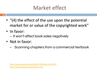 Market effect
16
• “(4) the effect of the use upon the potential
market for or value of the copyrighted work”
• In favor:
– It won’t affect book sales negatively
• Not in favor:
– Scanning chapters from a commercial textbook
http://www.copyright.gov/title17/92chap1.html#107
http://www.knowyourcopyrights.org/
 