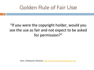 Golden Rule of Fair Use
17
“If you were the copyright holder, would you
see the use as fair and not expect to be asked
for permission?”
Assn. of Research Libraries: http://www.knowyourcopyrights.org/
 