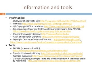 Information and tools
20
• Information:
– Overview of copyright law: http://www.copyright.gov/title17/92chap1.html
– Fair use: http://www.copyright.gov/title17/92chap1.html#107
– US Copyright Office brochure: http://www.copyright.gov/circs/circ21.pdf
– Coursera.org: Copyright for Educators and Librarians (free MOOC),
https://www.coursera.org/learn/copyright-for-education
– Stanford University Library: http://fairuse.stanford.edu/
– Assn. of Research Libraries: http://www.knowyourcopyrights.org/
– Copyright Clearance Center and Teach Act: http://www.copyright.com/ ;
https://www.copyright.com/Services/copyrightoncampus/basics/teach.html
• Tools:
– SHERPA (open scholarship):
http://www.publicdomainsherpa.com/calculator.html
– Stanford University Library: http://fairuse.stanford.edu/charts-and-tools/
– Fair Use Evaluator: http://www.librarycopyright.net/resources/fairuse/
– Cornell University, Copyright Terms and the Public Domain in the United States
by Peter Hirtle - http://copyright.cornell.edu/resources/publicdomain.cfm
 