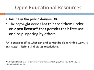 Open Educational Resources
21
• Reside in the public domain OR
• The copyright owner has released them under
an open license* that permits their free use
and re-purposing by others
*A license specifies what can and cannot be done with a work. It
grants permissions and states restrictions.
Washington State Board for Community and Technical Colleges, OER. How to Use Open
Educational Resources
 