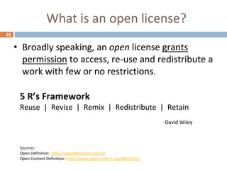 What is an open license?
22
• Broadly speaking, an open license grants
permission to access, re-use and redistribute a
work with few or no restrictions.
Sources:
Open Definition: http://opendefinition.org/od/
Open Content Definition: http://www.opencontent.org/definition/
5 R’s Framework
Reuse | Revise | Remix | Redistribute | Retain
-David Wiley
 