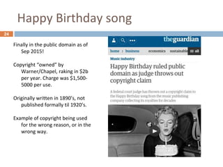 Happy Birthday song
24
Finally in the public domain as of
Sep 2015!
Copyright “owned” by
Warner/Chapel, raking in $2b
per year. Charge was $1,500-
5000 per use.
Originally written in 1890’s, not
published formally til 1920’s.
Example of copyright being used
for the wrong reason, or in the
wrong way.
 