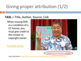 Giving proper attribution (1/2)
28
TASL = Title, Author, Source, Link
more information: https://wiki.creativecommons.org/wiki/Best_practices_for_attribution
When reusing OER,
as a condition of a
CC license, you
must give credit to
the creator or
copyright owner.
Example (click)
 