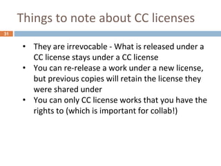 Things to note about CC licenses
31
• They are irrevocable - What is released under a
CC license stays under a CC license
• You can re-release a work under a new license,
but previous copies will retain the license they
were shared under
• You can only CC license works that you have the
rights to (which is important for collab!)
 