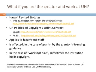 What if you are the creator and work at UH?
32
• Hawaii Revised Statutes
– Title 20, Chapter 3 UH Patent and Copyright Policy:
http://www.hawaii.edu/offices/bor/adminrules/chapter03.pdf
• UH Policies on Copyright / UHPA Contract
– E5.500: http://hawaii.edu/policy/archives/ep/e5/e5500.pdf
– A5.501: http://hawaii.edu/policy/archives/apm/a500/a5501.pdf
• Applies to faculty and staff
• Is affected, in the case of grants, by the grantor’s licensing
guidance
• In the case of “works for hire”, sometimes the institution
holds copyright.
Thanks to conversations & emails with Susan Jaworowski, Kapiʻolani CC, Brian Huffman, UH
Mānoa Law Library, and Sara Lee, UH Mānoa Library
 
