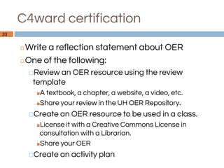 C4ward certification
◻Write a reflection statement about OER
◻One of the following:
⬜Review an OER resource using the review
template
■A textbook, a chapter, a website, a video, etc.
■Share your review in the UH OER Repository.
⬜Create an OER resource to be used in a class.
■License it with a Creative Commons License in
consultation with a Librarian.
■Share your OER
⬜Create an activity plan
33
 