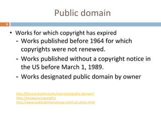 Public domain
5
• Works for which copyright has expired
- Works published before 1964 for which
copyrights were not renewed.
- Works published without a copyright notice in
the US before March 1, 1989.
- Works designated public domain by owner
http://fairuse.stanford.edu/overview/public-domain/
http://knowyourcopyrights
http://www.publicdomainsherpa.com/calculator.html
 