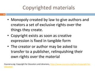Copyrighted materials
6
• Monopoly created by law to give authors and
creators a set of exclusive rights over the
things they create.
• Copyright exists as soon as creative
expression is fixed in tangible form
• The creator or author may be asked to
transfer to a publisher, relinquishing their
own rights over the material
Coursera.org: Copyright for Educators and Librarians, https://www.coursera.org/learn/copyright-for-
education
 