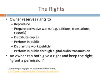 The Rights
7
• Owner reserves rights to
– Reproduce
– Prepare derivative works (e.g. editions, translations,
sequels)
– Distribute copies
– Perform in public
– Display the work publicly
– Perform in public through digital audio transmission
• An owner can both give a right and keep the right,
“grant a permission”
Coursera.org: Copyright for Educators and Librarians,
https://www.coursera.org/learn/copyright-for-education
 