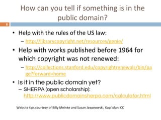 How can you tell if something is in the
public domain?
8
• Help with the rules of the US law:
– http://librarycopyright.net/resources/genie/
• Help with works published before 1964 for
which copyright was not renewed:
– http://collections.stanford.edu/copyrightrenewals/bin/pa
ge?forward=home
• Is it in the public domain yet?
– SHERPA (open scholarship):
http://www.publicdomainsherpa.com/calculator.html
Website tips courtesy of Billy Meinke and Susan Jaworowski, Kapiʻolani CC
 