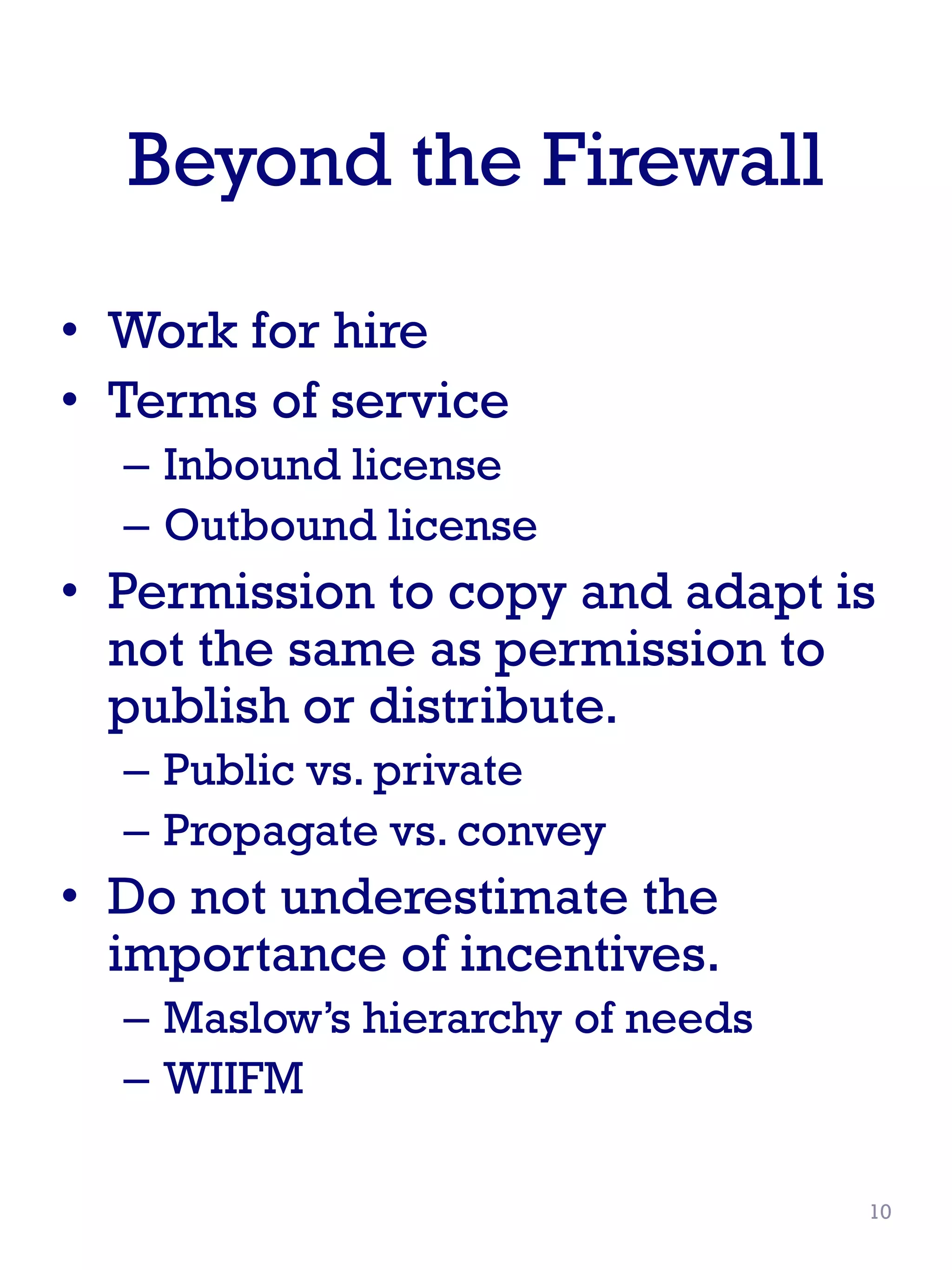Beyond the Firewall
• Work for hire
• Terms of service
– Inbound license
– Outbound license
• Permission to copy and adapt is
not the same as permission to
publish or distribute.
– Public vs. private
– Propagate vs. convey
• Do not underestimate the
importance of incentives.
– Maslow’s hierarchy of needs
– WIIFM
10
 