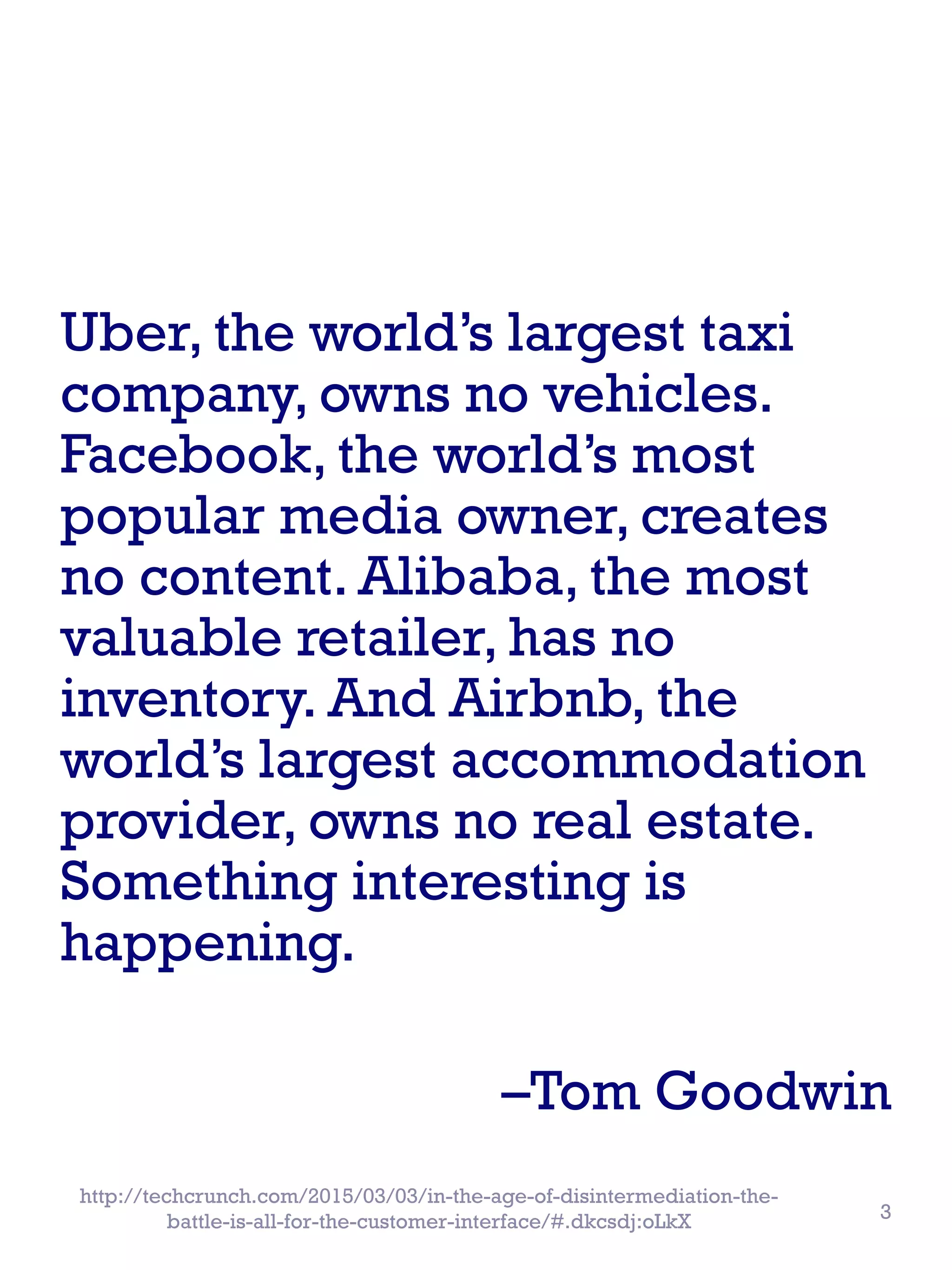 Uber, the world’s largest taxi
company, owns no vehicles.
Facebook, the world’s most
popular media owner, creates
no content. Alibaba, the most
valuable retailer, has no
inventory. And Airbnb, the
world’s largest accommodation
provider, owns no real estate.
Something interesting is
happening.
–Tom Goodwin
http://techcrunch.com/2015/03/03/in-the-age-of-disintermediation-the-
battle-is-all-for-the-customer-interface/#.dkcsdj:oLkX 3
 