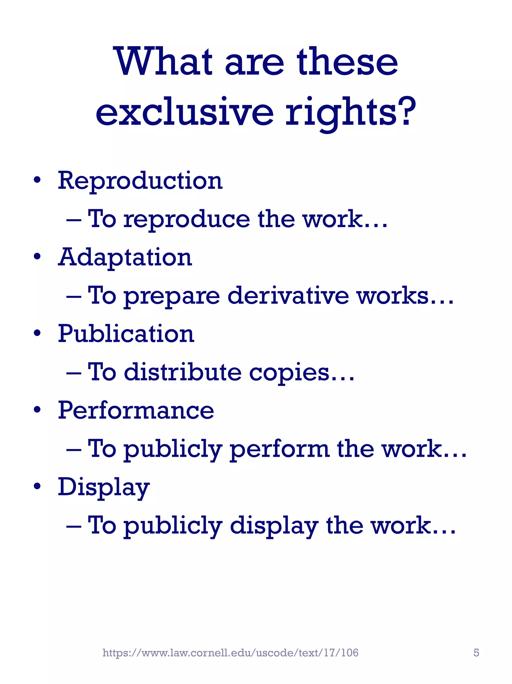 What are these
exclusive rights?
• Reproduction
– To reproduce the work…
• Adaptation
– To prepare derivative works…
• Publication
– To distribute copies…
• Performance
– To publicly perform the work…
• Display
– To publicly display the work…
https://www.law.cornell.edu/uscode/text/17/106 5
 
