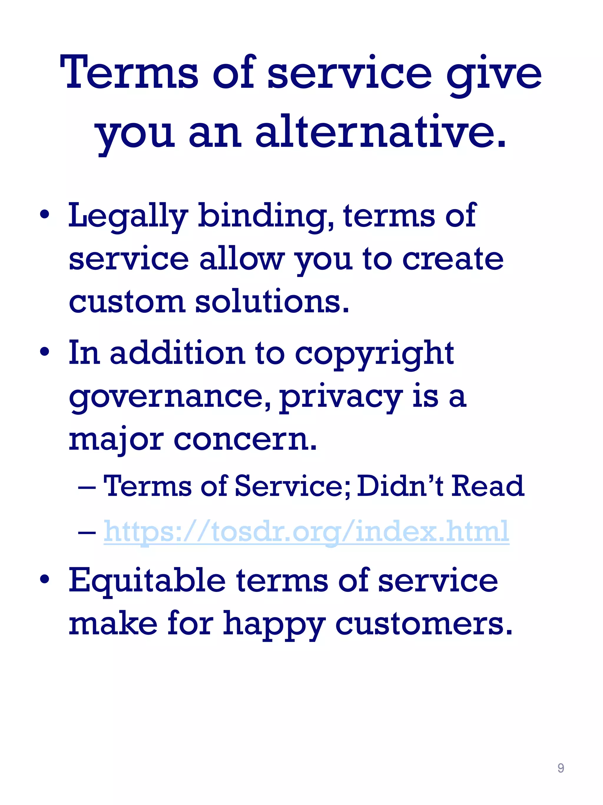 Terms of service give
you an alternative.
• Legally binding, terms of
service allow you to create
custom solutions.
• In addition to copyright
governance, privacy is a
major concern.
– Terms of Service; Didn’t Read
– https://tosdr.org/index.html
• Equitable terms of service
make for happy customers.
9
 
