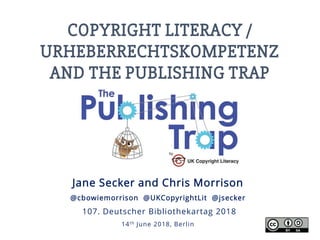 COPYRIGHT LITERACY /
URHEBERRECHTSKOMPETENZ
AND THE PUBLISHING TRAP
Jane Secker and Chris Morrison
@cbowiemorrison @UKCopyrightLit @jsecker
107. Deutscher Bibliothekartag 2018
14th June 2018, Berlin
 