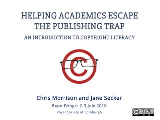 HELPING ACADEMICS ESCAPE
THE PUBLISHING TRAP
AN INTRODUCTION TO COPYRIGHT LITERACY
Chris Morrison and Jane Secker
Repo Fringe: 2-3 July 2018
Royal Society of Edinburgh
 