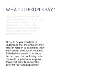 WHAT DO PEOPLE SAY?
“Valuable to me as a university
librarian to remind me of the value
of research and to help me
understand and relate to the
opportunities and challenges of
scholarly publishing from an
academic's point of view.”
“It would help researchers to
understand that the decisions they
make in relation to publishing their
work cannot be made in isolation.
Each decision results in an impact
further down the publishing path
can could be positive or negative.
It's a great game to convey the
different routes to publishing.”
 