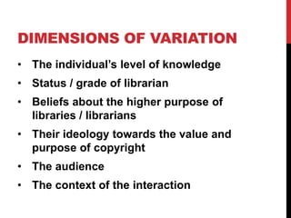 DIMENSIONS OF VARIATION
• The individual’s level of knowledge
• Status / grade of librarian
• Beliefs about the higher purpose of
libraries / librarians
• Their ideology towards the value and
purpose of copyright
• The audience
• The context of the interaction
 