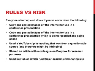RULES VS RISK
Everyone stand up – sit down if you’ve never done the following:
• Copy and pasted images off the internet for use in a
conference presentation
• Copy and pasted images off the internet for use in a
conference presentation which is being recorded and going
online
• Used a YouTube clip in teaching that was from a questionable
source (and therefore might be infringing)
• Shared an article with a colleague on Dropbox for research
purposes
• Used SciHub or similar ‘unofficial’ academic filesharing site
 