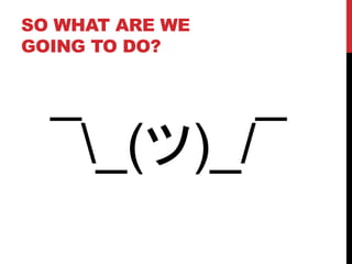 SO WHAT ARE WE
GOING TO DO?
¯_(ツ)_/¯
 