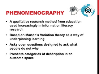 PHENOMENOGRAPHY
• A qualitative research method from education
used increasingly in information literacy
research
• Based on Marton’s Variation theory as a way of
underpinning learning
• Asks open questions designed to ask what
people do not why
• Presents categories of description in an
outcome space
©
©
 