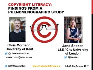 COPYRIGHT LITERACY:
FINDINGS FROM A
PHENOMENOGRAPHIC STUDY
@UKCopyrightLit https://copyrightliteracy.org
@cbowiemorrison
c.morrison@kent.ac.uk
LILAC Conference 2017
Jane Secker,
LSE / City University
of London
Chris Morrison,
University of Kent
@jsecker
 