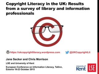 Jane Secker and Chris Morrison
LSE and University of Kent
European Conference on Information Literacy, Tallinn,
Estonia 19-23 October 2015
https://ukcopyrightliteracy.wordpress.com @UKCopyrightLit
Copyright Literacy in the UK: Results
from a survey of library and information
professionals
 